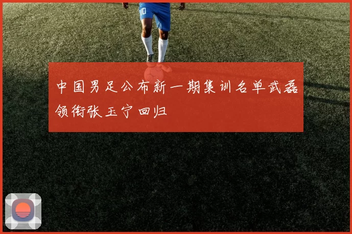 中国男足公布新一期集训名单武磊领衔张玉宁回归