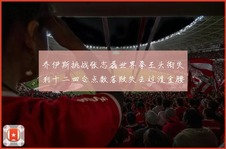 乔伊斯挑战张志磊世界拳王头衔失利十二回合点数落败失去过渡金腰带