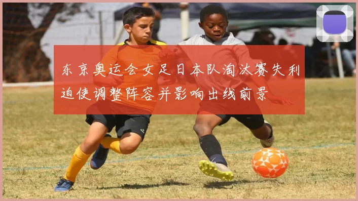 东京奥运会女足日本队淘汰赛失利迫使调整阵容并影响出线前景