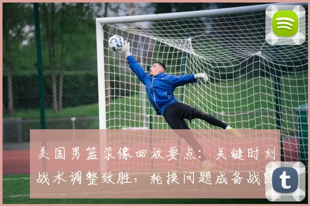 美国男篮录像回放要点：关键时刻战术调整致胜，轮换问题成备战隐忧