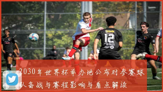2030年世界杯举办地公布对参赛球队备战与赛程影响与看点解读