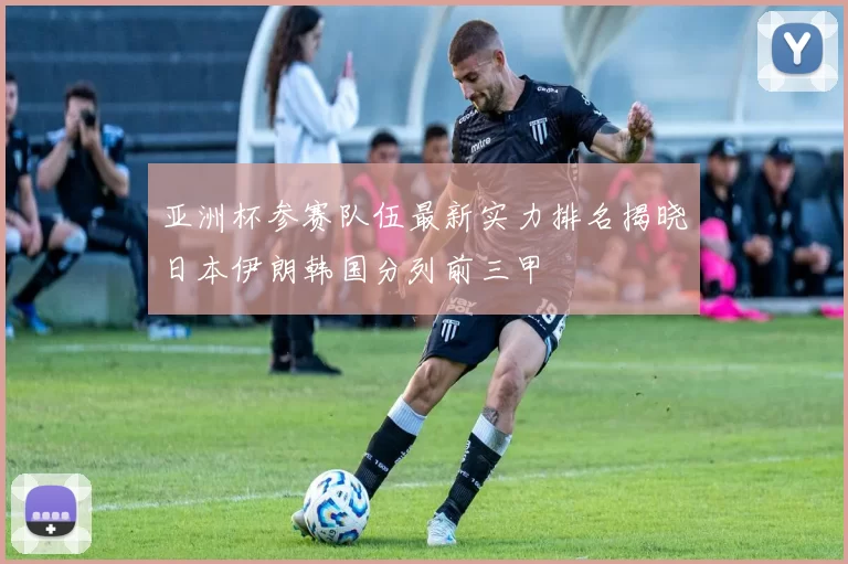 亚洲杯参赛队伍最新实力排名揭晓日本伊朗韩国分列前三甲