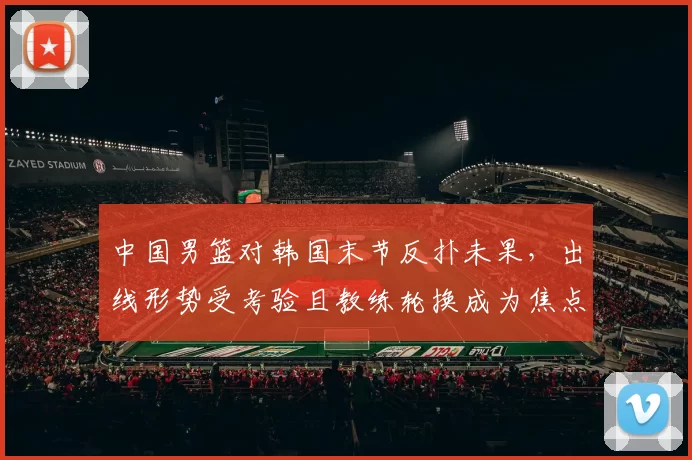 中国男篮对韩国末节反扑未果，出线形势受考验且教练轮换成为焦点