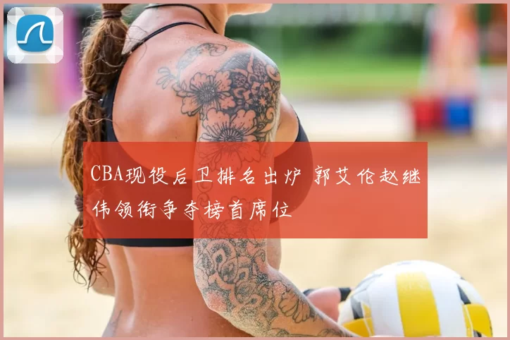 CBA现役后卫排名出炉 郭艾伦赵继伟领衔争夺榜首席位