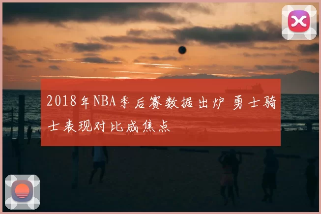 2018年NBA季后赛数据出炉 勇士骑士表现对比成焦点