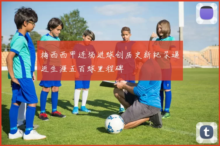 梅西西甲连场进球创历史新纪录逼近生涯五百球里程碑