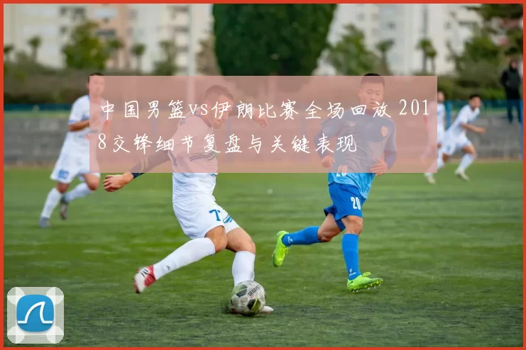 中国男篮vs伊朗比赛全场回放 2018交锋细节复盘与关键表现