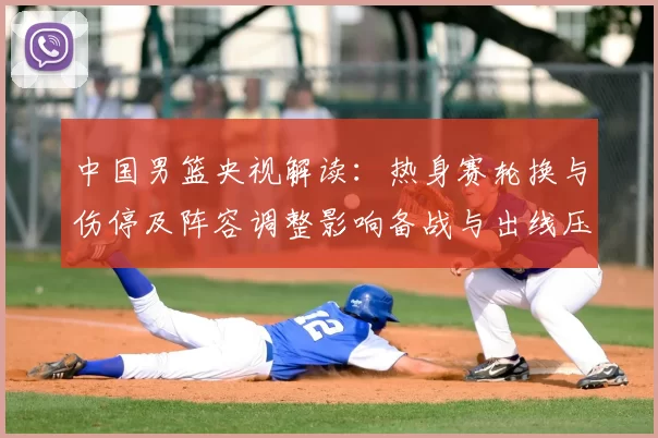 中国男篮央视解读：热身赛轮换与伤停及阵容调整影响备战与出线压力