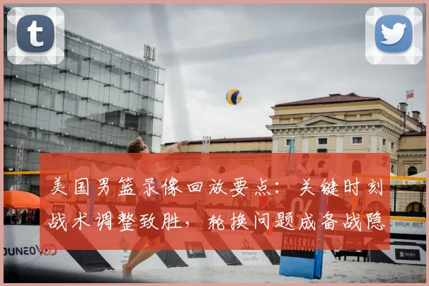 美国男篮录像回放要点：关键时刻战术调整致胜，轮换问题成备战隐忧