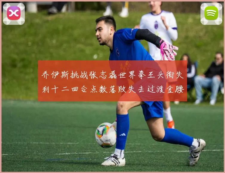 乔伊斯挑战张志磊世界拳王头衔失利十二回合点数落败失去过渡金腰带