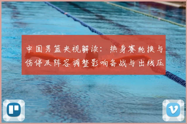 中国男篮央视解读：热身赛轮换与伤停及阵容调整影响备战与出线压力