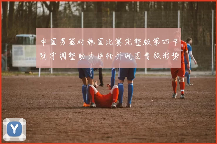 中国男篮对韩国比赛完整版第四节防守调整助力逆转并巩固晋级形势