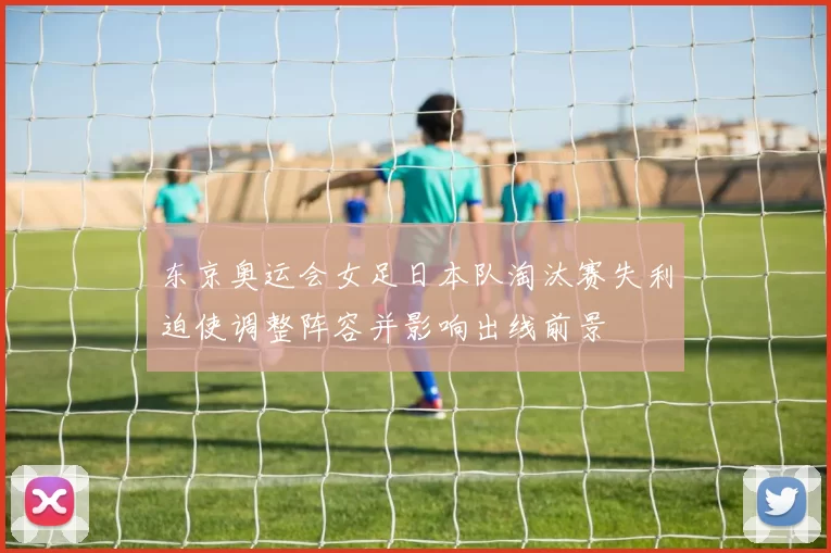 东京奥运会女足日本队淘汰赛失利迫使调整阵容并影响出线前景