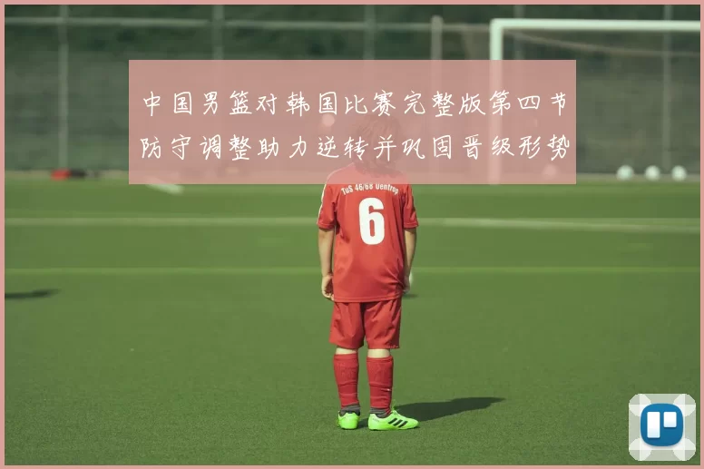 中国男篮对韩国比赛完整版第四节防守调整助力逆转并巩固晋级形势