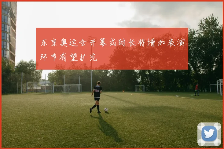 东京奥运会开幕式时长将增加表演环节有望扩充