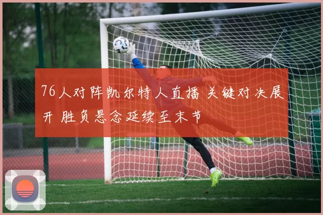 76人对阵凯尔特人直播 关键对决展开 胜负悬念延续至末节