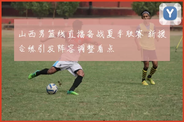 山西男篮线直播备战夏季联赛 新援合练引发阵容调整看点