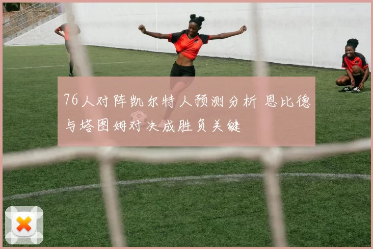 76人对阵凯尔特人预测分析 恩比德与塔图姆对决成胜负关键