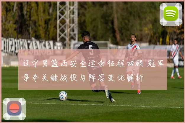 辽宁男篮西安全运会征程回顾 冠军争夺关键战役与阵容变化解析