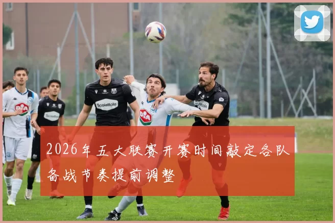 2026年五大联赛开赛时间敲定各队备战节奏提前调整