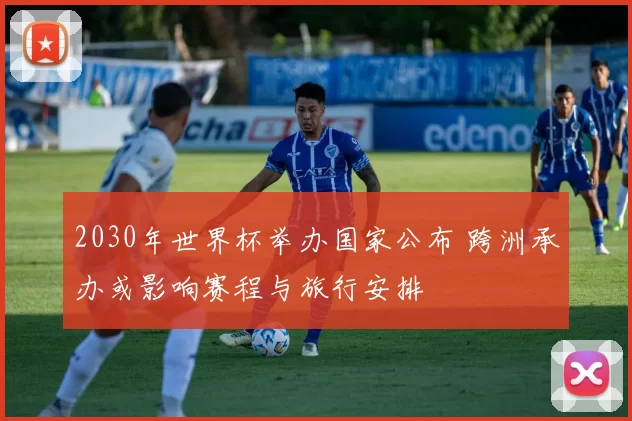 2030年世界杯举办国家公布 跨洲承办或影响赛程与旅行安排