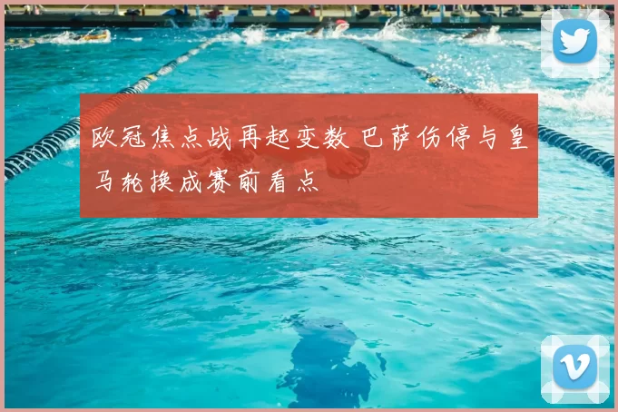 欧冠焦点战再起变数 巴萨伤停与皇马轮换成赛前看点