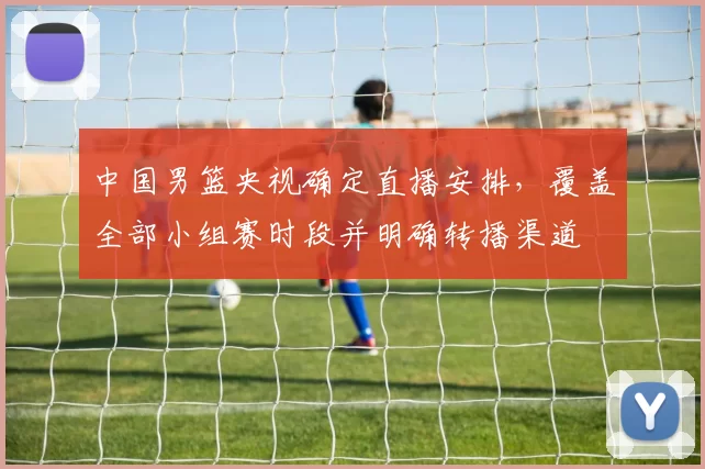 中国男篮央视确定直播安排，覆盖全部小组赛时段并明确转播渠道