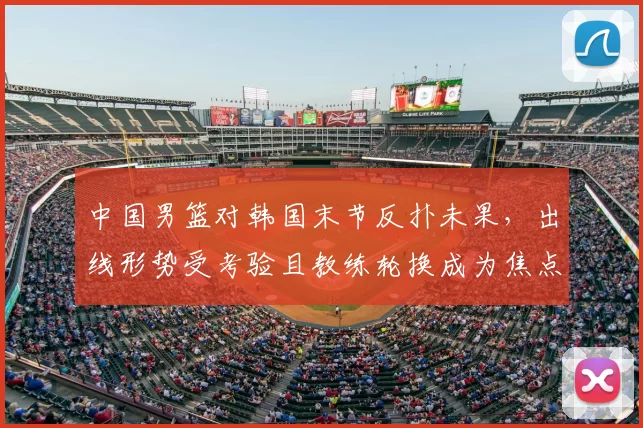 中国男篮对韩国末节反扑未果，出线形势受考验且教练轮换成为焦点