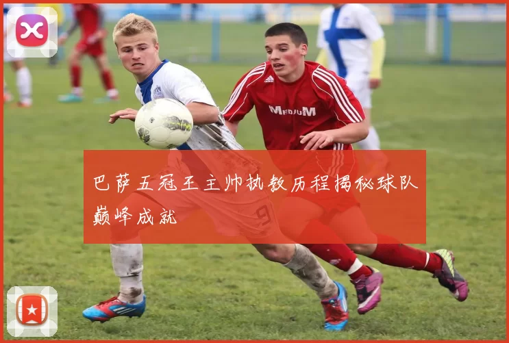 巴萨五冠王主帅执教历程揭秘球队巅峰成就