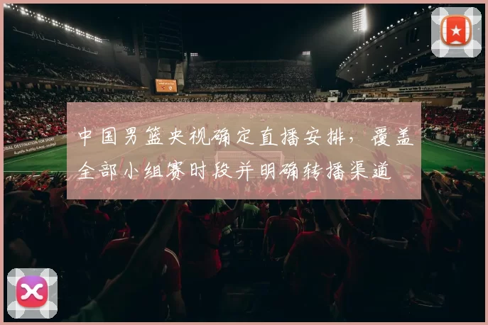 中国男篮央视确定直播安排，覆盖全部小组赛时段并明确转播渠道